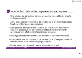 01/06/2016
247
Formation Programmer en C# 6 alphorm.com™©
Introduction de la notion espace noms namespace
• Une solution est considérée comme un modèle immutable des projets
et des documents.
• Après avoir obtenu une instance de solution de la propriété Workspace
Solution, cette instance est immutable
• Il est possible de modifier des solutions en construisant de nouvelles
instances basées sur des solutions existantes et des changements
spécifiques tout à fait comme les arbres de syntaxes.
• Un projet est considéré comme une partie de la solution immutable.
• Il représente tous les documents de base de code, d’analyses, d’options
de compilation et les références projet-à-projet.
• Un document est considéré comme une partie du projet
 