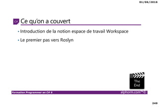 01/06/2016
249
Formation Programmer en C# 6 alphorm.com™©
Ce qu’on a couvert
• Introduction de la notion espace de travail Workspace
• Le premier pas vers Roslyn
 