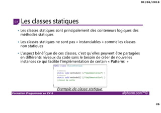01/06/2016
26
Formation Programmer en C# 6 alphorm.com™©
Les classes statiques
• Les classes statiques sont principalement des conteneurs logiques des
méthodes statiques
• Les classes statiques ne sont pas « instanciables » comme les classes
non statiques
• L’aspect bénéfique de ces classes, c’est qu’elles peuvent être partagées
en différents niveaux du code sans le besoin de créer de nouvelles
instances ce qui facilite l’implémentation de certain « Patterns »
Exemple de classe statique
 