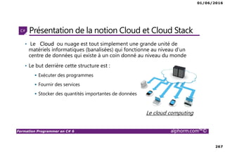 01/06/2016
267
Formation Programmer en C# 6 alphorm.com™©
Présentation de la notion Cloud et Cloud Stack
• Le Cloud ou nuage est tout simplement une grande unité de
matériels informatiques (banalisées) qui fonctionne au niveau d'un
centre de données qui existe à un coin donné au niveau du monde
• Le but derrière cette structure est :
Exécuter des programmes
Fournir des services
Stocker des quantités importantes de données
Le cloud computing
 