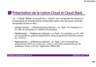 01/06/2016
268
Formation Programmer en C# 6 alphorm.com™©
Présentation de la notion Cloud et Cloud Stack
• Le « Cloud Stack» ou la pile de « Cloud » est composée de plusieurs
composants et infrastructures ordonnées selon une structure verticale
composée d’une ou des
• Infrastructure(s) : « Infrastructure as a Service » ou IaaS . Par analogie à un
PC, elle est comparée au matériel informatique
• Plateforme(s) : « Platform as a Service » ou PaaS . Par analogie à un PC, elle
est comparée au système d’exploitation et les programmes orientés services
ou « B to B »
• Application(s) : « Software as a Service » ou SaaS c’est l’ensemble des
programmes offerts au niveau du « Cloud » pour être consommés par les
utilisateurs finaux comme l’ application Office 365
 
