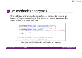 01/06/2016
27
Formation Programmer en C# 6 alphorm.com™©
Les méthodes anonymes
• Une méthode anonyme est principalement considérée comme un
bloque d’instructions qui peut être injecté en amont au niveau des
arguments d’une autre méthode
Exemple d’utilisation des méthodes anonymes
 