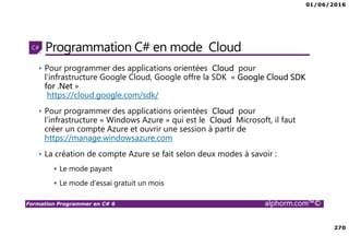 01/06/2016
270
Formation Programmer en C# 6 alphorm.com™©
Programmation C# en mode Cloud
• Pour programmer des applications orientées Cloud pour
l’infrastructure Google Cloud, Google offre la SDK « Google Cloud SDK
for .Net »
https://cloud.google.com/sdk/
• Pour programmer des applications orientées Cloud pour
l’infrastructure « Windows Azure » qui est le Cloud Microsoft, il faut
créer un compte Azure et ouvrir une session à partir de
https://manage.windowsazure.com
• La création de compte Azure se fait selon deux modes à savoir :
Le mode payant
Le mode d’essai gratuit un mois
 