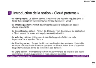 01/06/2016
273
Formation Programmer en C# 6 alphorm.com™©
Introduction de la notion « Cloud patterns »
Le Retry pattern : Ce pattern permet la relance d’une nouvelle requête après la
levée d’une exception ou une erreur au niveau du service « Cloud »
Le Throttling pattern : Permet d’optimiser la qualité d’exécution en cas de
charge importante
Le Circuit Breaker pattern : Permet de découvrir l’état d’un service ou application
« Cloud » avant de lancer une requête vers cette dernière
Le Valet Key pattern : Utilisé dans le cas d’échange des fichiers de taille
importante de et vers le « Cloud »
Le Sharding pattern : Permet de décomposer les données au niveau d’une table
en mode horizontal sous forme de partitions ou Shards, le but étant d’optimiser
les performances en terme de recherches des données
Le CQRS pattern : Permet la séparation des commandes de requêtes des autres
commandes d’ajout, suppression et mise à jour de données
 