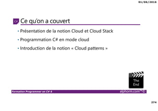 01/06/2016
274
Formation Programmer en C# 6 alphorm.com™©
Ce qu’on a couvert
• Présentation de la notion Cloud et Cloud Stack
• Programmation C# en mode cloud
• Introduction de la notion « Cloud patterns »
 