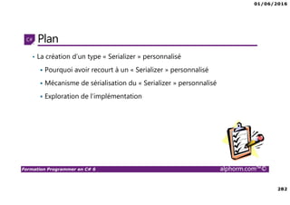 01/06/2016
282
Formation Programmer en C# 6 alphorm.com™©
Plan
• La création d’un type « Serializer » personnalisé
Pourquoi avoir recourt à un « Serializer » personnalisé
Mécanisme de sérialisation du « Serializer » personnalisé
Exploration de l’implémentation
 
