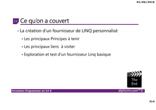 01/06/2016
314
Formation Programmer en C# 6 alphorm.com™©
Ce qu’on a couvert
• La création d’un fournisseur de LINQ personnalisé
Les principaux Principes à tenir
Les principaux liens à visiter
Exploration et test d’un fournisseur Linq basique
 