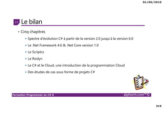 01/06/2016
319
Formation Programmer en C# 6 alphorm.com™©
Le bilan
• Cinq chapitres
Spectre d’évolution C# à partir de la version 2.0 jusqu’à la version 6.0
Le .Net Framework 4.6 & .Net Core version 1.0
Le Scriptcs
Le Roslyn
Le C# et le Cloud, une introduction de la programmation Cloud
Des études de cas sous forme de projets C#
 