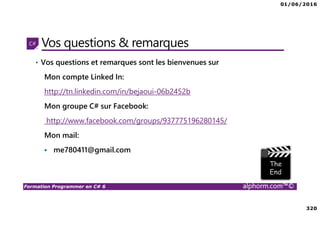 01/06/2016
320
Formation Programmer en C# 6 alphorm.com™©
Vos questions & remarques
• Vos questions et remarques sont les bienvenues sur
Mon compte Linked In:
http://tn.linkedin.com/in/bejaoui-06b2452b
Mon groupe C# sur Facebook:
http://www.facebook.com/groups/937775196280145/
Mon mail:
me780411@gmail.com
 