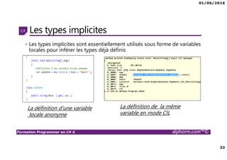 01/06/2016
33
Formation Programmer en C# 6 alphorm.com™©
Les types implicites
• Les types implicites sont essentiellement utilisés sous forme de variables
locales pour inférer les types déjà définis
La définition d’une variable
locale anonyme
La définition de la même
variable en mode CIL
 