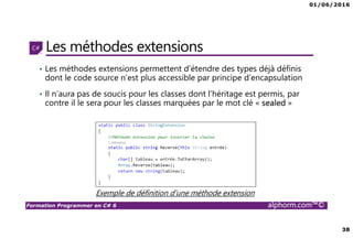 01/06/2016
38
Formation Programmer en C# 6 alphorm.com™©
Les méthodes extensions
• Les méthodes extensions permettent d’étendre des types déjà définis
dont le code source n’est plus accessible par principe d’encapsulation
• Il n’aura pas de soucis pour les classes dont l’héritage est permis, par
contre il le sera pour les classes marquées par le mot clé « sealed »
Exemple de définition d’une méthode extension
 