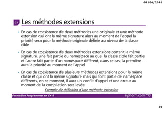 01/06/2016
39
Formation Programmer en C# 6 alphorm.com™©
Les méthodes extensions
• En cas de coexistence de deux méthodes une originale et une méthode
extension qui ont la même signature alors au moment de l’appel la
priorité sera pour la méthode originale définie au niveau de la classe
cible
• En cas de coexistence de deux méthodes extensions portant la même
signature, une fait partie du namespace au quel la classe cible fait partie
et l’autre fait partie d’un namespace différent, dans ce cas, la première
aura la priorité au moment de l’appel
• En cas de coexistence de plusieurs méthodes extensions pour la même
classe et qui ont la même signature mais qui font partie de namespace
différents, en ce moment, il aura un conflit d’appel et une erreur au
moment de la compilation sera levée
Exemple de définition d’une méthode extension
 
