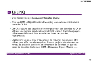 01/06/2016
43
Formation Programmer en C# 6 alphorm.com™©
Le LINQ
• C’est l’acronyme de «Language Integrated Query»
• C’est un ORM « Object Relational Mapping » nouvellement introduit à
partir de C# 3.0
• Cet ORM ajoute des capacités d'interrogation sur des données au C# en
utilisant une syntaxe proche de celle de SQL « Select Query Language »
utilisé essentiellement dans le cadre des bases de données
relationnelles
• LINQ définit un ensemble d’opérateurs de requêtes qui peuvent être
utilisés pour effectuer des requêtes, filtrer et projeter des données au
niveau de plusieurs structures et conteneurs de données tel que les
bases de données, les fichiers DOM « Document Object Models » ….
 
