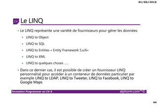 01/06/2016
44
Formation Programmer en C# 6 alphorm.com™©
Le LINQ
• Le LINQ représente une variété de fournisseurs pour gérer les données
LINQ to Object
LINQ to SQL
LINQ to Entities « Entity Framework 5.x/6»
LINQ to XML
LINQ to quelques choses …..
• Dans ce dernier cas, il est possible de créer un fournisseur LINQ
personnalisé pour accéder à un conteneur de données particulier par
exemple LINQ to LDAP, LINQ to Tweeter, LINQ to Facebook, LINQ to
Google Maps
 