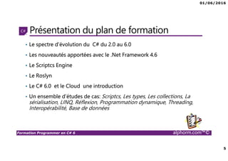 01/06/2016
5
Formation Programmer en C# 6 alphorm.com™©
Présentation du plan de formation
• Le spectre d'évolution du C# du 2.0 au 6.0
• Les nouveautés apportées avec le .Net Framework 4.6
• Le Scriptcs Engine
• Le Roslyn
• Le C# 6.0 et le Cloud une introduction
• Un ensemble d’études de cas: Scriptcs, Les types, Les collections, La
sérialisation, LINQ, Réflexion, Programmation dynamique, Threading,
Interopérabilité, Base de données
 
