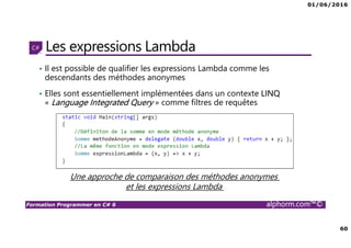 01/06/2016
60
Formation Programmer en C# 6 alphorm.com™©
Les expressions Lambda
• Il est possible de qualifier les expressions Lambda comme les
descendants des méthodes anonymes
• Elles sont essentiellement implémentées dans un contexte LINQ
« Language Integrated Query » comme filtres de requêtes
Une approche de comparaison des méthodes anonymes
et les expressions Lambda
 