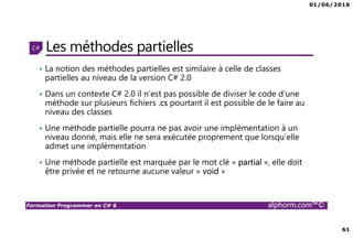 01/06/2016
61
Formation Programmer en C# 6 alphorm.com™©
Les méthodes partielles
• La notion des méthodes partielles est similaire à celle de classes
partielles au niveau de la version C# 2.0
• Dans un contexte C# 2.0 il n’est pas possible de diviser le code d’une
méthode sur plusieurs fichiers .cs pourtant il est possible de le faire au
niveau des classes
• Une méthode partielle pourra ne pas avoir une implémentation à un
niveau donné, mais elle ne sera exécutée proprement que lorsqu’elle
admet une implémentation
• Une méthode partielle est marquée par le mot clé « partial », elle doit
être privée et ne retourne aucune valeur « void »
 