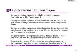01/06/2016
66
Formation Programmer en C# 6 alphorm.com™©
La programmation dynamique
• La programmation dynamique est la fonctionnalité majeure
introduite par la .Net Framework 4.0
• La programmation dynamique veut dire utiliser une entité qui n’est
pas définie en temps de compilation comme un objet de type bien
défini
• La programmation dynamique résout beaucoup de soucis en relation
avec les objets qui n’ont pas une forme déterminée jusqu’au moment
de l’exécution du programme
• On prends comme exemple les structures d’objets définis au niveau
des structures XML souvent complexes et surtout variables
• Ou encore les classes définies dans d’autres environnements de
programmations et dont on veut les importer dans le contexte CLR
 