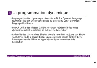 01/06/2016
67
Formation Programmer en C# 6 alphorm.com™©
La programmation dynamique
• La programmation dynamique nécessite le DLR « Dynamic Language
Runtime » qui est une couche située au dessus du CLR « Common
language Runtime »
• Le DLR utilise des classes CallSite<T> pour représenter les types
dynamiques dont la création se fait lors de l’exécution
• La famille des classes dites Binders dont le nom finit toujours par Binder
sont dérivées de la classe Binder qui assure une liaison tardive. Cette
liaison permet de définir les types dynamiques au moment de
l’exécution
 