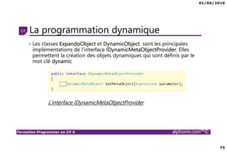 01/06/2016
75
Formation Programmer en C# 6 alphorm.com™©
La programmation dynamique
• Les classes ExpandoObject et DynamicObject sont les principales
implémentations de l’interface IDynamicMetaObjectProvider. Elles
permettent la création des objets dynamiques qui sont définis par le
mot clé dynamic
L’interface IDynamicMetaObjectProvider
 