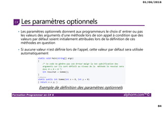 01/06/2016
84
Formation Programmer en C# 6 alphorm.com™©
Les paramètres optionnels
• Les paramètres optionnels donnent aux programmeurs le choix d’ entrer ou pas
les valeurs des arguments d’une méthode lors de son appel à condition que des
valeurs par défaut soient initialement attribuées lors de la définition de ces
méthodes en question
• Si aucune valeur n’est définie lors de l’appel, cette valeur par défaut sera utilisée
automatiquement
Exemple de définition des paramètres optionnels
 