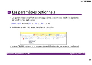 01/06/2016
85
Formation Programmer en C# 6 alphorm.com™©
Les paramètres optionnels
• Les paramètres optionnels doivent apparaître au dernières positions après les
paramètres non optionnels
• Sinon une erreur sera levée dans le cas contraire
L’erreur CS1737 suite au non respect de la définition des paramètres optionnels
 