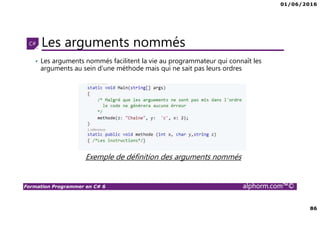 01/06/2016
86
Formation Programmer en C# 6 alphorm.com™©
Les arguments nommés
Exemple de définition des arguments nommés
• Les arguments nommés facilitent la vie au programmateur qui connaît les
arguments au sein d’une méthode mais qui ne sait pas leurs ordres
 
