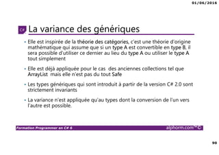 01/06/2016
90
Formation Programmer en C# 6 alphorm.com™©
La variance des génériques
• Elle est inspirée de la théorie des catégories, c’est une théorie d’origine
mathématique qui assume que si un type A est convertible en type B, il
sera possible d’utiliser ce dernier au lieu du type A ou utiliser le type A
tout simplement
• Elle est déjà appliquée pour le cas des anciennes collections tel que
ArrayList mais elle n’est pas du tout Safe
• Les types génériques qui sont introduit à partir de la version C# 2.0 sont
strictement invariants
• La variance n’est appliquée qu’au types dont la conversion de l’un vers
l’autre est possible.
 