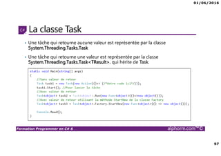 01/06/2016
97
Formation Programmer en C# 6 alphorm.com™©
La classe Task
• Une tâche qui retourne aucune valeur est représentée par la classe
System.Threading.Tasks.Task
• Une tâche qui retourne une valeur est représentée par la classe
System.Threading.Tasks.Task<TResult>, qui hérite de Task.
 