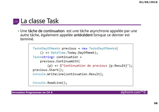 01/06/2016
98
Formation Programmer en C# 6 alphorm.com™©
La classe Task
• Une tâche de continuation est une tâche asynchrone appelée par une
autre tâche, également appelée antécédent lorsque ce dernier est
terminé.
 