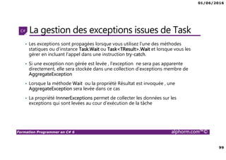 01/06/2016
99
Formation Programmer en C# 6 alphorm.com™©
La gestion des exceptions issues de Task
• Les exceptions sont propagées lorsque vous utilisez l'une des méthodes
statiques ou d'instance Task.Wait ou Task<TResult>.Wait et lorsque vous les
gérer en incluant l'appel dans une instruction try-catch.
• Si une exception non gérée est levée , l'exception ne sera pas apparente
directement, elle sera stockée dans une collection d’exceptions membre de
AggregateException
• Lorsque la méthode Wait ou la propriété Résultat est invoquée , une
AggregateException sera levée dans ce cas
• La propriété InnnerExceptions permet de collecter les données sur les
exceptions qui sont levées au cour d’exécution de la tâche
 