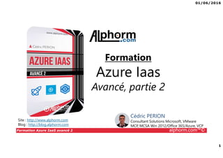 01/06/2016
1
Formation Azure IaaS avancé 2 alphorm.com™©
Formation
Azure Iaas
Avancé, partie 2
Site : http://www.alphorm.com
Blog : http://blog.alphorm.com
Cédric PERION
Consultant Solutions Microsoft, VMware
MCP, MCSA Win 2012/Office 365/Azure, VCP
 