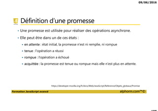 09/06/2016
Formation JavaScript avancé alphorm.com™©
Définition d’une promesse
• Une promesse est utilisée pour réaliser des opérations asynchrone.
• Elle peut être dans un de ces états :
en attente : état initial, la promesse n'est ni remplie, ni rompue
tenue : l'opération a réussi
rompue : l'opération a échoué
acquittée : la promesse est tenue ou rompue mais elle n'est plus en attente.
https://developer.mozilla.org/fr/docs/Web/JavaScript/Reference/Objets_globaux/Promise
 