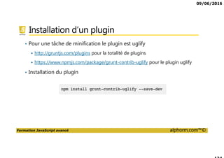 09/06/2016
Formation JavaScript avancé alphorm.com™©
Le plan de formation
• Présentation de la formation
• Utilisation avancée des Fonctions
• Programmation Orienté Objet en JavaScript
• Programmation asynchrones
• Les tasks runner
• Programmation Modulaire
• Le futur de JavaScript
 