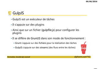09/06/2016
Formation JavaScript avancé alphorm.com™©
GulpJS
• GulpJS est un exécuteur de tâches
• Il s’appuie sur des plugins
• Ainsi que sur un fichier (gulpfile.js) pour configurer les
plugins
• Il se diffère de GruntJS dans son mode de fonctionnement :
Grunt s’appuie sur des fichiers pour la réalisation des tâches
GulpJS s’appuie sur des streams (des fluxs entre les tâches)
 