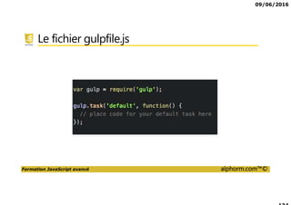 09/06/2016
Formation JavaScript avancé alphorm.com™©
Le plan de formation
• Présentation de la formation
• Utilisation avancée des Fonctions
• Programmation Orienté Objet en JavaScript
• Programmation asynchrones
• Les tasks runner
• Programmation Modulaire
• Le futur de JavaScript
 