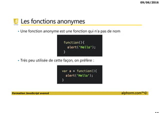 09/06/2016
Formation JavaScript avancé alphorm.com™©
Les fonctions anonymes
• Une fonction anonyme est une fonction qui n’a pas de nom
• Très peu utilisée de cette façon, on préfère :
 