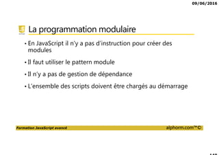 09/06/2016
Formation JavaScript avancé alphorm.com™©
La programmation modulaire
• En JavaScript il n’y a pas d’instruction pour créer des
modules
• Il faut utiliser le pattern module
• Il n’y a pas de gestion de dépendance
• L’ensemble des scripts doivent être chargés au démarrage
 