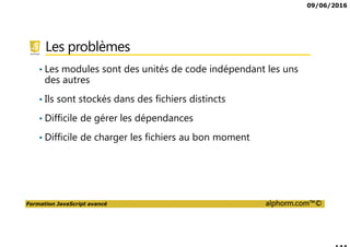 09/06/2016
Formation JavaScript avancé alphorm.com™©
Les problèmes
• Les modules sont des unités de code indépendant les uns
des autres
• Ils sont stockés dans des fichiers distincts
• Difficile de gérer les dépendances
• Difficile de charger les fichiers au bon moment
 