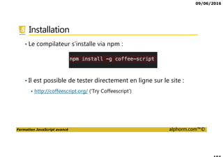 09/06/2016
Formation JavaScript avancé alphorm.com™©
Installation
• Le compilateur s’installe via npm :
• Il est possible de tester directement en ligne sur le site :
http://coffeescript.org/ (‘Try Coffeescript’)
 