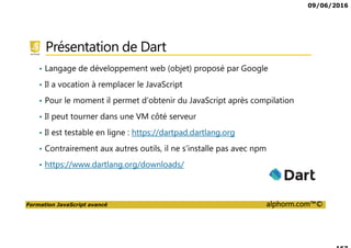 09/06/2016
Formation JavaScript avancé alphorm.com™©
Présentation de Dart
• Langage de développement web (objet) proposé par Google
• Il a vocation à remplacer le JavaScript
• Pour le moment il permet d’obtenir du JavaScript après compilation
• Il peut tourner dans une VM côté serveur
• Il est testable en ligne : https://dartpad.dartlang.org
• Contrairement aux autres outils, il ne s’installe pas avec npm
• https://www.dartlang.org/downloads/
 
