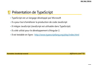 09/06/2016
Formation JavaScript avancé alphorm.com™©
Présentation de TypeScript
• TypeScript est un langage développé par Microsoft
• Il a pour but d’améliorer la production de code JavaScript
• Il intègre JavaScript (JavaScript est utilisable dans TypeScript)
• Il a été utilisé pour le développement d’Angular 2.
• Il est testable en ligne : http://www.typescriptlang.org/play/index.html
 