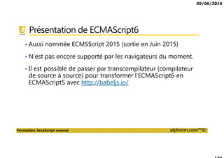 09/06/2016
Formation JavaScript avancé alphorm.com™©
Présentation de ECMAScript6
• Aussi nommée ECMSScript 2015 (sortie en Juin 2015)
• N’est pas encore supporté par les navigateurs du moment.
• Il est possible de passer par transcompilateur (compilateur
de source à source) pour transformer l’ECMAScript6 en
ECMAScript5 avec http://babeljs.io/
 