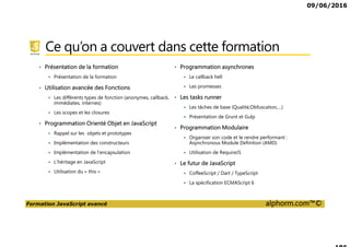 09/06/2016
Formation JavaScript avancé alphorm.com™©
Ce qu’on a couvert dans cette formation
• Présentation de la formation
Présentation de la formation
• Utilisation avancée des Fonctions
Les différents types de fonction (anonymes, callback,
immédiates, internes)
Les scopes et les closures
• Programmation Orienté Objet en JavaScript
Rappel sur les objets et prototypes
Implémentation des constructeurs
Implémentation de l’encapsulation
L’héritage en JavaScript
Utilisation du « this »
• Programmation asynchrones
Le callback hell
Les promesses
• Les tasks runner
Les tâches de base (Qualité,Obfuscation,…)
Présentation de Grunt et Gulp
• Programmation Modulaire
Organiser son code et le rendre performant :
Asynchronous Module Definition (AMD)
Utilisation de RequireJS
• Le futur de JavaScript
CoffeeScript / Dart / TypeScript
La spécification ECMAScript 6
 