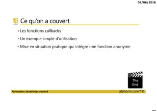09/06/2016
Formation JavaScript avancé alphorm.com™©
Ce qu’on a couvert
• Les fonctions callbacks
• Un exemple simple d’utilisation
• Mise en situation pratique qui intègre une fonction anonyme
 