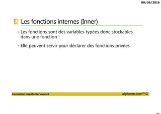 09/06/2016
Formation JavaScript avancé alphorm.com™©
Les fonctions internes (Inner)
• Les fonctions sont des variables typées donc stockables
dans une fonction !
• Elle peuvent servir pour déclarer des fonctions privées
 