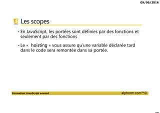 09/06/2016
Formation JavaScript avancé alphorm.com™©
Les scopes
• En JavaScript, les portées sont définies par des fonctions et
seulement par des fonctions
• Le « hoisting » vous assure qu’une variable déclarée tard
dans le code sera remontée dans sa portée.
 