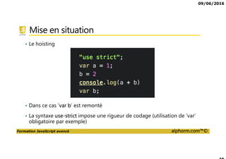 09/06/2016
Formation JavaScript avancé alphorm.com™©
Mise en situation
• Le hoisting
• Dans ce cas ‘var b’ est remonté
• La syntaxe use-strict impose une rigueur de codage (utilisation de ‘var’
obligatoire par exemple)
 
