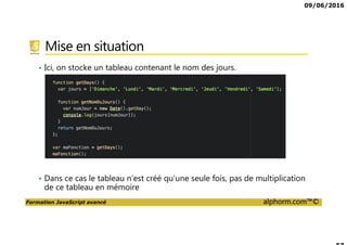 09/06/2016
Formation JavaScript avancé alphorm.com™©
Mise en situation
• Ici, on stocke un tableau contenant le nom des jours.
• Dans ce cas le tableau n’est créé qu’une seule fois, pas de multiplication
de ce tableau en mémoire
 