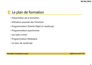 09/06/2016
Formation JavaScript avancé alphorm.com™©
Le plan de formation
• Présentation de la formation
• Utilisation avancée des Fonctions
• Programmation Orienté Objet en JavaScript
• Programmation asynchrones
• Les tasks runner
• Programmation Modulaire
• Le futur de JavaScript
 